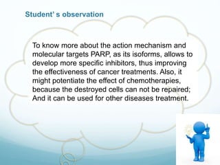 Student’ s observation
To know more about the action mechanism and
molecular targets PARP, as its isoforms, allows to
develop more specific inhibitors, thus improving
the effectiveness of cancer treatments. Also, it
might potentiate the effect of chemotherapies,
because the destroyed cells can not be repaired;
And it can be used for other diseases treatment.
 