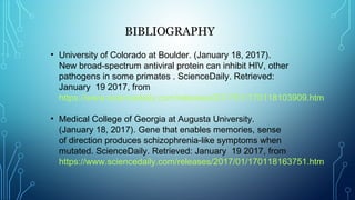 BIBLIOGRAPHY
 
• University of Colorado at Boulder. (January 18, 2017).
New broad-spectrum antiviral protein can inhibit HIV, other
pathogens in some primates . ScienceDaily. Retrieved:
January 19 2017, from
https://www.sciencedaily.com/releases/2017/01/170118103909.htm
• Medical College of Georgia at Augusta University.
(January 18, 2017). Gene that enables memories, sense
of direction produces schizophrenia-like symptoms when
mutated. ScienceDaily. Retrieved: January 19 2017, from
https://www.sciencedaily.com/releases/2017/01/170118163751.htm
 