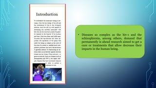 • Diseases so complex as the hiv-1 and the
schizophrenia, among others, demand that
permanently is ahead research aimed to get a
cure or treatments that allow decrease their
impacts in the human being.
 