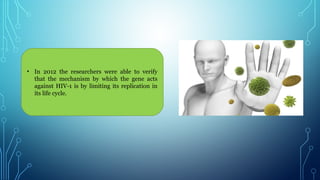 • In 2012 the researchers were able to verify
that the mechanism by which the gene acts
against HIV-1 is by limiting its replication in
its life cycle.
 