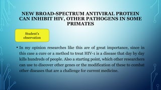 NEW BROAD-SPECTRUM ANTIVIRAL PROTEIN
CAN INHIBIT HIV, OTHER PATHOGENS IN SOME
PRIMATES
 
• In my opinion researches like this are of great importance, since in
this case a cure or a method to treat HIV-1 is a disease that day by day
kills hundreds of people. Also a starting point, which other researchers
can use to discover other genes or the modification of these to combat
other diseases that are a challenge for current medicine.
Student’s
observation
 
