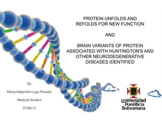 PROTEIN UNFOLDS AND
                                 REFOLDS FOR NEW FUNCTION

                                            AND

                                 BRAIN VARIANTS OF PROTEIN
                              ASSOCIATED WITH HUNTINGTON'S AND
                                 OTHER NEURODEGENERATIVE
                                     DISEASES IDENTIFIED



            By

Maria Alejandra Lugo Posada

      Medical Student

         27/08/12
 