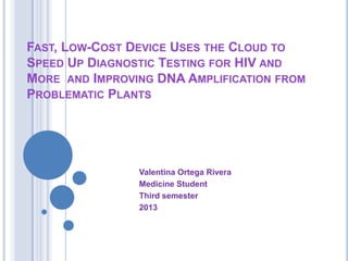FAST, LOW-COST DEVICE USES THE CLOUD TO
SPEED UP DIAGNOSTIC TESTING FOR HIV AND
MORE AND IMPROVING DNA AMPLIFICATION FROM
PROBLEMATIC PLANTS




                Valentina Ortega Rivera
                Medicine Student
                Third semester
                2013
 