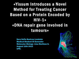 «Yissum Introduces a Novel
  Method for Treating Cancer
Based on a Protein Encoded by
            HIV-1»
 «DNA repair gene involved in
           tumours»
   Sara Sofia Buelvas Londoño
   Medical Student III Semester
   Molecular Biology- Lina Martinez S.
   August 12th 2012
   UPB.
 