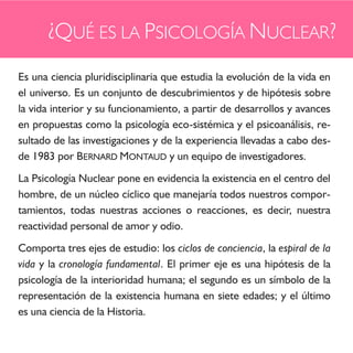 ¿QUÉ ES LA PSICOLOGÍA NUCLEAR?
Es una ciencia pluridisciplinaria que estudia la evolución de la vida en
el universo. Es un conjunto de descubrimientos y de hipótesis sobre
la vida interior y su funcionamiento, a partir de desarrollos y avances
en propuestas como la psicología eco-sistémica y el psicoanálisis, re-
sultado de las investigaciones y de la experiencia llevadas a cabo des-
de 1983 por BERNARD MONTAUD y un equipo de investigadores.
La Psicología Nuclear pone en evidencia la existencia en el centro del
hombre, de un núcleo cíclico que manejaría todos nuestros compor-
tamientos, todas nuestras acciones o reacciones, es decir, nuestra
reactividad personal de amor y odio.
Comporta tres ejes de estudio: los ciclos de conciencia, la espiral de la
vida y la cronología fundamental. El primer eje es una hipótesis de la
psicología de la interioridad humana; el segundo es un símbolo de la
representación de la existencia humana en siete edades; y el último
es una ciencia de la Historia.
 