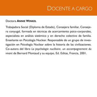 DOCENTE A CARGO
Doctora ANNIE WINKEL
Trabajadora Social (Diploma de Estado), Consejera familiar, Conseje-
ra conyugal, formada en técnicas de acercamiento psico-corporales,
especialista en análisis sistémico y en derecho colectivo de familia.
Enseñante en Psicología Nuclear. Responsable de un grupo de inves-
tigación en Psicología Nuclear sobre la historia de las civilizaciones.
Co-autora del libro La psychologie nucléaire, un accompagnement du
vivant de Bernard Montaud y su equipo, Ed. Editas, Francia, 2001.
 