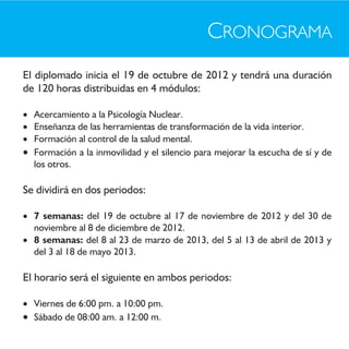 CRONOGRAMA
El diplomado inicia el 19 de octubre de 2012 y tendrá una duración
de 120 horas distribuidas en 4 módulos:

 Acercamiento a la Psicología Nuclear.
 Enseñanza de las herramientas de transformación de la vida interior.
 Formación al control de la salud mental.
 Formación a la inmovilidad y el silencio para mejorar la escucha de sí y de
  los otros.

Se dividirá en dos periodos:

 7 semanas: del 19 de octubre al 17 de noviembre de 2012 y del 30 de
  noviembre al 8 de diciembre de 2012.
 8 semanas: del 8 al 23 de marzo de 2013, del 5 al 13 de abril de 2013 y
  del 3 al 18 de mayo 2013.

El horario será el siguiente en ambos periodos:

 Viernes de 6:00 pm. a 10:00 pm.
 Sábado de 08:00 am. a 12:00 m.
 