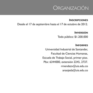 ORGANIZACIÓN
                                          INSCRIPCIONES
Desde el 17 de septiembre hasta el 17 de octubre de 2012.

                                               INVERSIÓN
                                 Todo público: $1.200.000

                                                INFORMES
                      Universidad Industrial de Santander,
                           Facultad de Ciencias Humanas,
                    Escuela de Trabajo Social, primer piso.
                     Pbx: 6344000, extensión 2245, 2737.
                                   rmendezv@uis.edu.co
                                    anaojeda@uis.edu.co
 