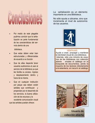 La señalización es un elemento
                                         importante en una Biblioteca.
                                         No sólo ayuda a ubicarse, sino que
                                         incrementa el nivel de autonomía
                                         de los usuarios.



    Por medio de este plegable
     pudimos concluir que la seña-
     lización es parte fundamental
     de las características del ser-
     vicio dentro de una
      biblioteca.                                        VENTAJAS
    Que estas deben estar bien            Ayuda a crear, propagar y mantener
                                           la identidad visual de una biblioteca.
     estructuradas y diferenciadas          Además, sólo una minoría de usua-
     de acuerdo a su función               rios de las bibliotecas con colección
                                           abierta    emplea el catálogo en la
    Que de ellas depende tener            búsqueda de documentos, yendo la
     usuarios autónomos al usar el         mayoría de los lectores directamente
     servicio de la biblioteca ya que      a la estantería, sin recurrir al catálogo

     les facilita su acceso, ingreso
     y desplazamiento dentro y
     fuera de la misma.
     Que en cualquier institución
      por peque sea deben existir
      señales que contribuyan y
      propendan por el desarrollo de
      los servicios, la buena utiliza-
      ción de los recursos y la
      excelente comunicación visual
que las señales puedan ofrecer.


                                                           Usuario de
                                                     colección abierta
 