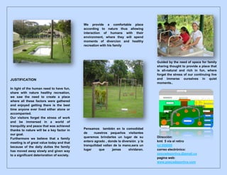 JUSTIFICATION
In light of the human need to have fun,
share with nature healthy recreation,
we saw the need to create a place
where all these factors were gathered
and enjoyed getting there is the best
time anyone ever lived either alone or
accompanied.
Our visitors forget the stress of work
and be immersed in a world of
tranquility and peace that was achieved
thanks to nature will be a key factor in
our goal.
Furthermore we believe that a family
meeting is of great value today and that
because of the daily duties the family
has moved away slowly and given way
to a significant deterioration of society.
We provide a comfortable place
according to nature thus allowing
interaction of humans with their
environment, where they will spend
moments of divercion and healthy
recreation with his family
Pensamos también en la comodidad
de nuestros pequeños visitantes
queremos brindarles un lugar de su
entero agrado , donde la diversión y la
tranquilidad vallan de la mano,sera un
lugar que jamas olvidaran.
Guided by the need of space for family
sharing thought to provide a place that
is all-natural and rich in fun, where
forget the stress of our continuing live
and immerse ourselves in quiet
moments..
Dirección:
kmt 5 via el retiro
tel:888888
correo electrónico:
pescadeportiva.@gmail.co
pagina web:
www.pescadeportiva.com
 