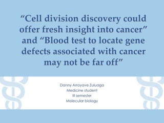 “Cell division discovery could
offer fresh insight into cancer”
and “Blood test to locate gene
defects associated with cancer
may not be far off”
Danny Arroyave Zuluaga
Medicine student
III semester
Molecular biology

 