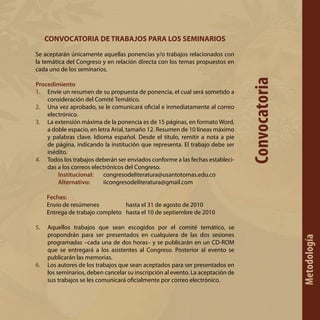 CONVOCATORIA DE TRABAJOS PARA LOS SEMINARIOS
Se aceptarán únicamente aquellas ponencias y/o trabajos relacionados con
la temática del Congreso y en relación directa con los temas propuestos en
cada uno de los seminarios.
Procedimiento
1.	 Envíe un resumen de su propuesta de ponencia, el cual será sometido a
consideración del Comité Temático.
2.	 Una vez aprobado, se le comunicará oficial e inmediatamente al correo
electrónico.
3.	 La extensión máxima de la ponencia es de 15 páginas, en formato Word,
a doble espacio, en letra Arial, tamaño 12. Resumen de 10 líneas máximo
y palabras clave. Idioma español. Desde el título, remitir a nota a pie
de página, indicando la institución que representa. El trabajo debe ser
inédito.
4.	 Todos los trabajos deberán ser enviados conforme a las fechas estableci-
das a los correos electrónicos del Congreso.
	 Institucional: 	 congresodeliteratura@usantotomas.edu.co
	 Alternativo: 	 iicongresodeliteratura@gmail.com
Fechas:
Envío de resúmenes		 hasta el 31 de agosto de 2010
Entrega de trabajo completo	 hasta el 10 de septiembre de 2010
5.	 Aquellos trabajos que sean escogidos por el comité temático, se
propondrán para ser presentados en cualquiera de las dos sesiones
programadas –cada una de dos horas– y se publicarán en un CD-ROM
que se entregará a los asistentes al Congreso. Posterior al evento se
publicarán las memorias.
6.	 Los autores de los trabajos que sean aceptados para ser presentados en
los seminarios, deben cancelar su inscripción al evento. La aceptación de
sus trabajos se les comunicará oficialmente por correo electrónico.
Convocatoria
Metodología
 