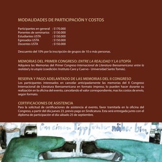 MODALIDADES DE PARTICIPACIÓN Y COSTOS
Participantes en general	 : $170.000
Ponentes de seminarios	 : $130.000
Estudiantes USTA	 : $150.000
Egresados USTA		 : $150.000
Docentes USTA		 : $150.000
Descuento del 10% por la inscripción de grupos de 10 o más personas.
MEMORIAS DEL PRIMER CONGRESO: ENTRE LA REALIDAD Y LA UTOPÍA
Adquiera las Memorias del Primer Congreso Internacional de Literatura Iberoamericana: entre la
realidad y la utopía (coedición: Instituto Caro y Cuervo - Universidad Santo Tomás).
RESERVA Y PAGO ADELANTADO DE LAS MEMORIAS DEL II CONGRESO
Los participantes interesados en cancelar anticipadamente las memorias del II Congreso
Internacional de Literatura Iberoamericana en formato impreso, lo pueden hacer durante su
realización en la oficina del evento, cancelando el valor correspondiente, mas los costos de envío,
según formato.
CERTIFICACIONES DE ASISTENCIA
Para la solicitud de certificaciones de asistencia al evento, favor tramitarla en la oficina del
Congreso, a partir del día jueves 23, previo pago en Sindicatura. Esta será entregada junto con el
diploma de participación el día sábado 25 de septiembre.
 