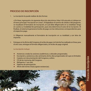 PROCESO DE INSCRIPCIÓN
1.	 La inscripción la puede realizar de dos formas:
a) En línea, ingresando a la siguiente dirección electrónica: http://cili.usta.edu.co (ubique en
el menú principal:“Inscripción en Línea”). Al digitalizar el número de cédula o del pasaporte,
se visualizará el formulario de inscripción, el cual debe diligenciarlo en su totalidad. Tenga
en cuenta su modalidad de participación, pues ésta determina el costo de la inscripción. Al
finalizar, el sistema le generará el recibo de pago con las indicaciones correspondientes para
el respectivo pago.
b) Diligencie manualmente el formulario de inscripción en su totalidad y con letra de
imprenta.
2.	 Entregue en la oficina del Congreso el recibo de pago si el trámite fue realizado en línea; para
el otro caso, entregue el formato diligenciado y el recibo de pago original.
La inscripción incluye:
♦♦ Asistencia a todas las sesiones académicas y culturales programadas.
♦♦ Inscripción y asistencia a dos seminarios de los diez programados (el cupo es limitado).
♦♦ Carpeta con documentación del Congreso y esfero.
♦♦ CD de las memorias del Congreso.
♦♦ Refrigerios (1 por día).
♦♦ Diploma de participación.
♦♦ Afiche del evento (hasta agotar existencias).
Procesodeinscripción
 