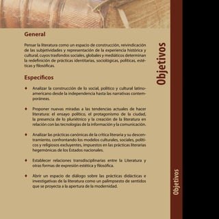 General
Pensar la literatura como un espacio de construcción, reivindicación
de las subjetividades y representación de la experiencia histórica y
cultural, cuyos trasfondos sociales, globales y mediáticos determinan
la redefinición de prácticas identitarias, sociológicas, políticas, esté-
ticas y filosóficas.
Específicos
♦♦ Analizar la construcción de lo social, político y cultural latino-
americano desde la independencia hasta las narrativas contem-
poráneas.
♦♦ Proponer nuevas miradas a las tendencias actuales de hacer
literatura: el ensayo político, el protagonismo de la ciudad,
la presencia de lo pluriétnico y la creación de la literatura en
relación con las tecnologías de la información y la comunicación.
♦♦ Analizar las prácticas canónicas de la crítica literaria y su descen-
tramiento, confrontando los modelos culturales, sociales, políti-
cos y religiosos excluyentes, impuestos en las prácticas literarias
hegemónicas de los Estados nacionales.
♦♦ Establecer relaciones transdisciplinarias entre la Literatura y
otras formas de expresión estética y filosófica.
♦♦ Abrir un espacio de diálogo sobre las prácticas didácticas e
investigativas de la literatura como un palimpsesto de sentidos
que se proyecta a la apertura de la modernidad.
Objetivos
Objetivos
 