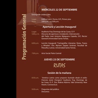 MIÉRCOLES 22 DE SEPTIEMBRE
Entrega de credenciales
Lugar: 	 Edificio Luis J. Torres, O.P., Primer piso
Hora: 	 3:00 p.m. – a 5:00 p.m.
Apertura y Lección Inaugural
Lugar: 	 Auditorio Fray Domingo de las Casas, O. P.
5:00 p. m. 	 Discurso de apertura e instalación. Intervención
	 del Padre José Antonio Balaguera Cepeda, O.P., Rector
General Universidad Santo Tomás.
6:00 p.m. 	 Lección Inaugural: “Cartografías Literarias: Rutas, Trazos
y Miradas”. Dra. Myriam Zapata Jiménez. Facultad de
Filosofía y Letras. Universidad Santo Tomás.
7:00 p.m. 	 Acto Social. Patio Central
JUEVES 23 DE SEPTIEMBRE
RUTAS
Sesión de la mañana
8:30 a.m. 	 “América Latina como proyecto ilustrado desde el exilio:
Franciso Javier Clavigero”. Auditorio Fray Domingo de
las Casas, O. P. Dra. Rolena Adorno. Yale University. New
Haven, Connecticut.
9:30 a.m.	 Preguntas del público.
	 Descanso.
ProgramaciónGeneral
 