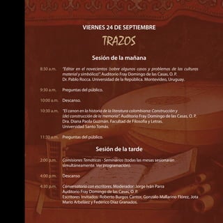 VIERNES 24 DE SEPTIEMBRE
TRAZOS
Sesión de la mañana
8:30 a.m.	 “Editar en el novecientos (sobre algunos casos y problemas de las culturas
material y simbólica)”. Auditorio Fray Domingo de las Casas, O. P.
	 Dr. Pablo Rocca. Universidad de la República. Montevideo, Uruguay.
9:30 a.m.	 Preguntas del público.
10:00 a.m.	 Descanso.
10:30 a.m.	 “El canon en la historia de la literatura colombiana: Construcción y
(de) construcción de la memoria”. Auditorio Fray Domingo de las Casas, O. P.
	 Dra. Diana Paola Guzmán. Facultad de Filosofía y Letras.
Universidad Santo Tomás.
11:30 a.m.	 Preguntas del público.
Sesión de la tarde
2:00 p.m.	 Comisiones Temáticas - Seminarios (todas las mesas sesionarán
simultáneamente. Ver programación).
4:00 p.m.	 Descanso
4:30 p.m.	 Conversatorio con escritores. Moderador: Jorge Iván Parra
	 Auditorio Fray Domingo de las Casas, O. P.
	 Escritores invitados: Roberto Burgos Cantor, Gonzalo Mallarino Flórez, Jota
Mario Arbeláez y Federico Díaz Granados.
 