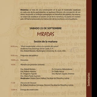 Dinámica: se trata de una conversación en la que el moderador explorará
en cada uno de los participantes su quehacer literario y la concepción de sus
obras, buscando un enfoque pedagógico en beneficio del público. Así mismo,
se tratará de establecer el estado actual de la narrativa y la poesía en nuestro
país. Al final se procurará una interacción de los escritores con el auditorio.
SÁBADO 25 DE SEPTIEMBRE
MIRADAS
Sesión de la mañana
8:30 a.m.	 “(Post) modernidad, crítica y la cuestión del canon”.
	 Auditorio Fray Domingo de las Casas, O. P.
	 Dra. Mabel Moraña. Washington University, St. Louis, USA.
9:30 a.m.	 Preguntas del público.
10:00 a.m.	 Descanso.
10:30 	 Plenaria con ponentes centrales:
Dra. Mabel Moraña			 Dr. Ermanno Abbondanza
Dra. Rolena Adorno			 Dr. Pablo Rocca
Dr. Diógenes Fajardo			 Dra. Myriam Zapata Jiménez
Dra. Diana Paola Guzmán
Moderador: Rubén Darío Vallejo. Facultad de Filosofía y Letras
11:30 	 Discurso de Clausura
	 Dr. Rafael Antolinez Camargo. Decano Facultad de Filosofía y Letras.
12:00 m. 	 Entrega de credenciales Seminarios
 