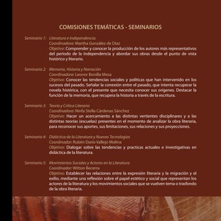 COMISIONES TEMÁTICAS - SEMINARIOS
Seminario 1: 	 Literatura e Independencia.
	 Coordinadora: Martha González de Díaz
	 Objetivo: Comprender y conocer la producción de los autores más representativos
del período de la Independencia y abordar sus obras desde el punto de vista
histórico y literario.
Seminario 2: 	 Memoria, Historia y Narración
	 Coordinadora: Leonor Bonilla Mesa
	 Objetivo: Conocer las tendencias sociales y políticas que han intervenido en los
sucesos del pasado. Señalar la conexión entre el pasado, que intenta recuperar la
novela histórica, con el presente que necesita conocer sus orígenes. Destacar la
función de la memoria, que recupera la historia a través de la escritura.
Seminario 3: 	 Teoría y Crítica Literaria
	 Coordinadora: Ninfa Stella Cárdenas Sánchez
	 Objetivo: Hacer un acercamiento a las distintas vertientes disciplinares y a las
distintas teorías (escuelas) presentes en el momento de analizar la obra literaria,
para reconocer sus aportes, sus limitaciones, sus relaciones y sus proyecciones.
Seminario 4: 	 Didáctica de la Literatura y Nuevas Tecnologías
	 Coordinador: Rubén Darío Vallejo Molina
	 Objetivo: Dialogar sobre las tendencias y practicas actuales e investigativas en
didáctica de la literatura.
Seminario 5: 	 Movimientos Sociales y Actores en la Literatura
	 Coordinador: Witton Becerra
	 Objetivo: Establecer las relaciones entre la expresión literaria y la migración y el
exilio, mediante una reflexión sobre el papel estético y social que representan los
actores de la literatura y los movimientos sociales que se vuelven tema o trasfondo
de la obra literaria.
 
