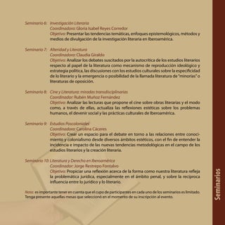 Seminario 6: 	 Investigación Literaria
	 Coordinadora: Gloria Isabel Reyes Corredor
	 Objetivo: Presentar las tendencias temáticas, enfoques epistemológicos, métodos y
medios de divulgación de la investigación literaria en Iberoamérica.
Seminario 7: 	 Alteridad y Literatura
	 Coordinadora: Claudia Giraldo
	 Objetivo: Analizar los debates suscitados por la autocrítica de los estudios literarios
respecto al papel de la literatura como mecanismo de reproducción ideológico y
estrategia política, las discusiones con los estudios culturales sobre la especificidad
de lo literario y la emergencia o posibilidad de la llamada literatura de“minorías”o
literaturas de oposición.
Seminario 8: 	 Cine y Literatura: miradas transdisciplinarias
	 Coordinador: Rubén Muñoz Fernández
	 Objetivo: Analizar las lecturas que propone el cine sobre obras literarias y el modo
como, a través de ellas, actualiza las reflexiones estéticas sobre los problemas
humanos, el devenir social y las prácticas culturales de Iberoamérica.
Seminario 9: 	 Estudios Poscoloniales
	 Coordinadora: Carolina Cáceres
	 Objetivo: Crear un espacio para el debate en torno a las relaciones entre conoci-
miento y colonialismo desde diversos ámbitos estéticos, con el fin de entender la
incidencia e impacto de las nuevas tendencias metodológicas en el campo de los
estudios literarios y la creación literaria.
Seminario 10: Literatura y Derecho en Iberoamérica
	 Coordinador: Jorge Restrepo Fontalvo
	 Objetivo: Propiciar una reflexión acerca de la forma como nuestra literatura refleja
la problemática jurídica, especialmente en el ámbito penal, y sobre la recíproca
influencia entre lo jurídico y lo literario.
Nota: es importante tener en cuenta que el cupo de participantes en cada uno de los seminarios es limitado.
Tenga presente aquellas mesas que seleccionó en el momento de su inscripción al evento.
Seminarios
 