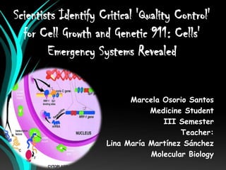 Scientists Identify Critical 'Quality Control'
  for Cell Growth and Genetic 911: Cells'
        Emergency Systems Revealed


                           Marcela Osorio Santos
                                Medicine Student
                                   III Semester
                                        Teacher:
                     Lina María Martínez Sánchez
                                Molecular Biology
 