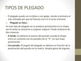 TIPOS DE PLEGADO
• El plegado puede ser en falso o con golpe, siendo el primero el
  más utilizado por que las fuerzas son 4 o 5 veces menores
1. Plegado en falso :
En este tipo de plegado no se produce penetración en la chapa,
por lo tanto se conserva su espesor original. Puede realizarse de
dos maneras:
• A fondo: Se detiene el avance del punzón cuando la chapa
  entra en contacto con las paredes de la “V”, sin que haya
  penetración.
• Con parada: Al ángulo del plegado se obtiene en función de la
  penetración del punzón en la matriz. Amplia gama de ángulos.
 