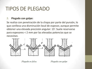 TIPOS DE PLEGADO
2. Plegado con golpe:
Se realiza con penetración de la chapa por parte del punzón, lo
que conlleva una disminución local de espesor, aunque permite
obtener una elevada precisión angular: 15’. Suele reservarse
para espesores < 2 mm por las elevadas potencias que se
necesitan.
 
