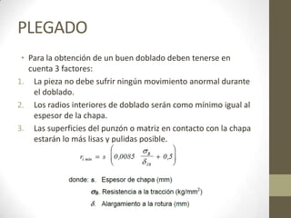 PLEGADO
 • Para la obtención de un buen doblado deben tenerse en
   cuenta 3 factores:
1. La pieza no debe sufrir ningún movimiento anormal durante
    el doblado.
2. Los radios interiores de doblado serán como mínimo igual al
    espesor de la chapa.
3. Las superficies del punzón o matriz en contacto con la chapa
    estarán lo más lisas y pulidas posible.
 