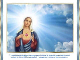 Y cuando mi alma pecadora se presente ante el tribunal de Jesucristo para rendirle cuenta
de toda su vida, venid Vos a defenderla y a ampararla. y entonces; ahora y siempre…
 