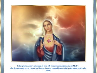 Estas gracias espero alcanzar de Vos, Oh Corazón amantísimo de mi Madre
a fin de que pueda veros y gozar de Dios en Vuestra compañía por toda la eternidad en el cielo.
Amén.
 