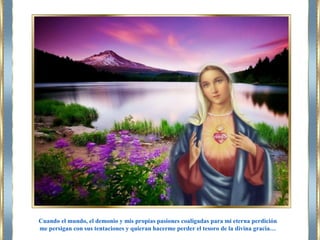 Cuando el mundo, el demonio y mis propias pasiones coaligadas para mi eterna perdición
me persigan con sus tentaciones y quieran hacerme perder el tesoro de la divina gracia…
 