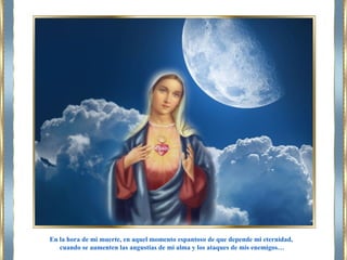 En la hora de mi muerte, en aquel momento espantoso de que depende mi eternidad,
cuando se aumenten las angustias de mi alma y los ataques de mis enemigos…
 