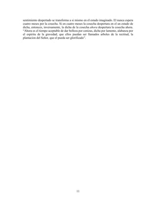 11
sentimiento despertado se transforma a si mismo en el estado imaginado. El nunca espera
cuatro meses por la cosecha. Si en cuatro meses la cosecha despertara en el un estado de
dicha, entonces, inversamente, la dicha de la cosecha ahora despertara la cosecha ahora.
“Ahora es el tiempo aceptable de dar belleza por cenizas, dicha por lamento, alabanza por
el espiritu de la gravedad; que ellos puedan ser llamados arboles de la rectitud, la
plantacion del Señor, que el pueda ser glorificado”.
 