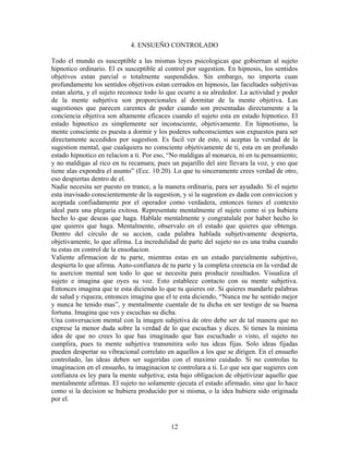 12
4. ENSUEÑO CONTROLADO
Todo el mundo es susceptible a las mismas leyes psicologicas que gobiernan al sujeto
hipnotico ordinario. El es susceptible al control por sugestion. En hipnosis, los sentidos
objetivos estan parcial o totalmente suspendidos. Sin embargo, no importa cuan
profundamente los sentidos objetivos estan cerrados en hipnosis, las facultades subjetivas
estan alerta, y el sujeto reconoce todo lo que ocurre a su alrededor. La actividad y poder
de la mente subjetiva son proporcionales al dormitar de la mente objetiva. Las
sugestiones que parecen carentes de poder cuando son presentadas directamente a la
conciencia objetiva son altamente eficaces cuando el sujeto esta en estado hipnotico. El
estado hipnotico es simplemente ser inconsciente, objetivamente. En hipnotismo, la
mente consciente es puesta a dormir y los poderes subconscientes son expuestos para ser
directamente accedidos por sugestion. Es facil ver de esto, si aceptas la verdad de la
sugestion mental, que cualquiera no consciente objetivamente de ti, esta en un profundo
estado hipnotico en relacion a ti. Por eso, “No maldigas al monarca, ni en tu pensamiento;
y no maldigas al rico en tu recamara; pues un pajarillo del aire llevara la voz, y eso que
tiene alas expondra el asunto” (Ecc. 10:20). Lo que tu sinceramente crees verdad de otro,
eso despiertas dentro de el.
Nadie necesita ser puesto en trance, a la manera ordinaria, para ser ayudado. Si el sujeto
esta inavisado conscientemente de la sugestion, y si la sugestion es dada con conviccion y
aceptada confiadamente por el operador como verdadera, entonces tienes el contexto
ideal para una plegaria exitosa. Representate mentalmente el sujeto como si ya hubiera
hecho lo que deseas que haga. Hablale mentalmente y congratulale por haber hecho lo
que quieres que haga. Mentalmente, observalo en el estado que quieres que obtenga.
Dentro del circulo de su accion, cada palabra hablada subjetivamente despierta,
objetivamente, lo que afirma. La incredulidad de parte del sujeto no es una traba cuando
tu estas en control de la ensoñacion.
Valiente afirmacion de tu parte, mientras estas en un estado parcialmente subjetivo,
despierta lo que afirma. Auto-confianza de tu parte y la completa creencia en la verdad de
tu asercion mental son todo lo que se necesita para producir resultados. Visualiza el
sujeto e imagina que oyes su voz. Esto establece contacto con su mente subjetiva.
Entonces imagina que te esta diciendo lo que tu quieres oir. Si quieres mandarle palabras
de salud y riqueza, entonces imagina que el te esta diciendo, “Nunca me he sentido mejor
y nunca he tenido mas”, y mentalmente cuentale de tu dicha en ser testigo de su buena
fortuna. Imagina que ves y escuchas su dicha.
Una conversacion mental con la imagen subjetiva de otro debe ser de tal manera que no
exprese la menor duda sobre la verdad de lo que escuchas y dices. Si tienes la minima
idea de que no crees lo que has imaginado que has escuchado o visto, el sujeto no
cumplira, pues tu mente subjetiva transmitira solo tus ideas fijas. Solo ideas fijadas
pueden despertar su vibracional correlato en aquellos a los que se dirigen. En el ensueño
controlado, las ideas deben ser sugeridas con el maximo cuidado. Si no controlas tu
imaginacion en el ensueño, tu imaginacion te controlara a ti. Lo que sea que sugieres con
confianza es ley para la mente subjetiva; esta bajo obligacion de objetivizar aquello que
mentalmente afirmas. El sujeto no solamente ejecuta el estado afirmado, sino que lo hace
como si la decision se hubiera producido por si misma, o la idea hubiera sido originada
por el.
 