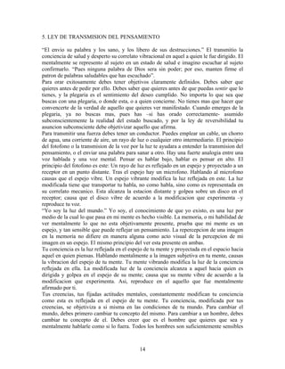 14
5. LEY DE TRANSMISION DEL PENSAMIENTO
“El envio su palabra y los sano, y los libero de sus destrucciones.” El transmitio la
conciencia de salud y desperto su correlato vibracional en aquel a quien le fue dirigido. El
mentalmente se represento al sujeto en un estado de salud e imagino escuchar al sujeto
confirmarlo. “Pues ninguna palabra de Dios sera sin poder; por eso, manten firme el
patron de palabras saludables que has escuchado”.
Para orar exitosamente debes tener objetivos claramente definidos. Debes saber que
quieres antes de pedir por ello. Debes saber que quieres antes de que puedas sentir que lo
tienes, y la plegaria es el sentimiento del deseo cumplido. No importa lo que sea que
buscas con una plegaria, o donde esta, o a quien concierne. No tienes mas que hacer que
convencerte de la verdad de aquello que quieres ver manifestado. Cuando emerges de la
plegaria, ya no buscas mas, pues has –si has orado correctamente- asumido
subconscientemente la realidad del estado buscado, y por la ley de reversibilidad tu
asuncion subconsciente debe objetivizar aquello que afirma.
Para transmitir una fuerza debes tener un conductor. Puedes emplear un cable, un chorro
de agua, una corriente de aire, un rayo de luz o cualquier otro intermediario. El principio
del fotofono o la transmision de la voz por la luz te ayudara a entender la transmision del
pensamiento, o el enviar una palabra para sanar a otro. Hay una fuerte analogia entre una
voz hablada y una voz mental. Pensar es hablar bajo, hablar es pensar en alto. El
principio del fotofono es este: Un rayo de luz es reflejado en un espejo y proyectado a un
receptor en un punto distante. Tras el espejo hay un microfono. Hablando al microfono
causas que el espejo vibre. Un espejo vibrante modifica la luz reflejada en este. La luz
modificada tiene que transportar tu habla, no como habla, sino como es representada en
su correlato mecanico. Esta alcanza la estacion distante y golpea sobre un disco en el
receptor; causa que el disco vibre de acuerdo a la modificacion que experimenta –y
reproduce tu voz.
“Yo soy la luz del mundo.” Yo soy, el conocimiento de que yo existo, es una luz por
medio de la cual lo que pasa en mi mente es hecho visible. La memoria, o mi habilidad de
ver mentalmente lo que no esta objetivamente presente, prueba que mi mente es un
espejo, y tan sensible que puede reflejar un pensamiento. La repercepcion de una imagen
en la memoria no difiere en manera alguna como acto visual de la percepcion de mi
imagen en un espejo. El mismo principio del ver esta presente en ambas.
Tu conciencia es la luz reflejada en el espejo de tu mente y proyectada en el espacio hacia
aquel en quien piensas. Hablando mentalmente a la imagen subjetiva en tu mente, causas
la vibracion del espejo de tu mente. Tu mente vibrando modifica la luz de la conciencia
reflejada en ella. La modificada luz de la conciencia alcanza a aquel hacia quien es
dirigida y golpea en el espejo de su mente; causa que su mente vibre de acuerdo a la
modificacion que experimenta. Asi, reproduce en el aquello que fue mentalmente
afirmado por ti.
Tus creencias, tus fijadas actitudes mentales, constantemente modifican tu conciencia
como esta es reflejada en el espejo de tu mente. Tu conciencia, modificada por tus
creencias, se objetiviza a si misma en las condiciones de tu mundo. Para cambiar el
mundo, debes primero cambiar tu concepto del mismo. Para cambiar a un hombre, debes
cambiar tu concepto de el. Debes creer que es el hombre que quieres que sea y
mentalmente hablarle como si lo fuera. Todos los hombres son suficientemente sensibles
 