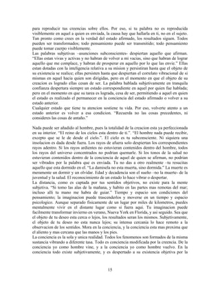 15
para reproducir tus creencias sobre ellos. Por eso, si tu palabra no es reproducida
visiblemente en aquel a quien es enviada, la causa hay que hallarla en ti, no en el sujeto.
Tan pronto como crees en la verdad del estado afirmado, los resultados siguen. Todos
pueden ser transformados; todo pensamiento puede ser transmitido; todo pensamiento
puede tomar cuerpo visiblemente.
Las palabras subjetivas –asunciones subconscientes- despiertan aquello que afirman.
“Ellas estan vivas y activas y no habran de volver a mi vacias, sino que habran de lograr
aquello que me complace, y habran de prosperar en aquello por lo que las envie.” Ellas
estan dotadas con la inteligencia relativa a su mision y persistiran hasta que el objeto de
su existencia se realice; ellas persisten hasta que despiertan el correlato vibracional de si
mismas en aquel hacia quien son dirigidas, pero en el momento en que el objeto de su
creacion es logrado ellas cesan de ser. La palabra hablada subjetivamente en tranquila
confianza despertara siempre un estado correspondiente en aquel por quien fue hablada;
pero en el momento en que su tarea es lograda, cesa de ser, permitiendo a aquel en quien
el estado es realizado el permanecer en la conciencia del estado afirmado o volver a su
estado anterior.
Cualquier estado que tiene tu atencion sostiene tu vida. Por eso, volverte atento a un
estado anterior es volver a esa condicion. “Recuerda no las cosas precedentes, ni
consideres las cosas de antaño.”
Nada puede ser añadido al hombre, pues la totalidad de la creacion esta ya perfeccionada
en su interior. “El reino de los cielos esta dentro de ti.”. “El hombre nada puede recibir,
excepto que se le de desde el cielo.”. El cielo es tu subconsciente. Ni siquiera una
insolacion es dada desde fuera. Los rayos de afuera solo despiertan los correspondientes
rayos adentro. Si los rayos ardientes no estuvieran contenidos dentro del hombre, todos
los rayos del universo concentrados no podrian quemarle. Si los tonos de la salud no
estuvieran contenidos dentro de la conciencia de aquel de quien se afirman, no podrian
ser vibrados por la palabra que es enviada. Tu no das a otro realmente –tu resucitas
aquello que esta dormido en el. “La damisela no esta muerta, sino dormida.” La muerte es
meramente un dormir y un olvidar. Edad y decadencia son el sueño –no la muerte- de la
juventud y la salud. El reconocimiento de un estado lo hace vibrar o despertar.
La distancia, como es captada por tus sentidos objetivos, no existe para la mente
subjetiva. “Si tomo las alas de la mañana, y habito en las partes mas remotas del mar;
incluso alli tu mano me habra de guiar.” Tiempo y espacio son condiciones del
pensamiento; la imaginacion puede trascenderlos y moverse en un tiempo y espacio
psicologico. Aunque separado fisicamente de un lugar por miles de kilometros, puedes
mentalmente vivir en el distante lugar como si fuera aqui. Tu imaginacion puede
facilmente transformar invierno en verano, Nueva York en Florida, y asi seguido. Sea que
el objeto de tu deseo esta cerca o lejos, los resultados seran los mismos. Subjetivamente,
el objeto de tu deseo no esta nunca lejos; su intensa cercania lo hace remoto a la
observacion de los sentidos. Mora en la conciencia, y la conciencia esta mas proxima que
el aliento y mas cercana que las manos y los pies.
La conciencia es la sola y unica realidad. Todos los fenomenos son formados de la misma
sustancia vibrando a diferente tasa. Todo es conciencia modificada por la creencia. De la
conciencia yo como hombre vine, y a la conciencia yo como hombre vuelvo. En la
conciencia todo existe subjetivamente, y es despertado a su existencia objetiva por la
 