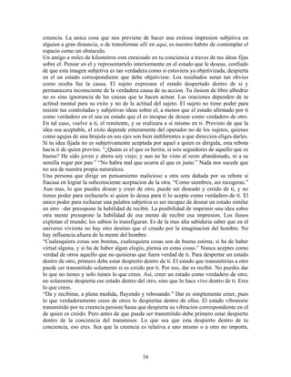 16
creencia. La unica cosa que nos previene de hacer una exitosa impresion subjetiva en
alguien a gran distancia, o de transformar alli en aqui, es nuestro habito de contemplar el
espacio como un obstaculo.
Un amigo a miles de kilometros esta enraizado en tu conciencia a traves de tus ideas fijas
sobre el. Pensar en el y representartelo interiormente en el estado que le deseas, confiado
de que esta imagen subjetiva es tan verdadera como si estuviera ya objetivizada, despierta
en el un estado correspondiente que debe objetivizar. Los resultados seran tan obvios
como oculta fue la causa. El sujeto expresara el estado despertado dentro de si y
permanecera inconsciente de la verdadera causa de su accion. Tu ilusion de libre albedrio
no es sino ignorancia de las causas que te hacen actuar. Las oraciones dependen de tu
actitud mental para su exito y no de la actitud del sujeto. El sujeto no tiene poder para
resistir tus controladas y subjetivas ideas sobre el, a menos que el estado afirmado por ti
como verdadero en el sea un estado que el es incapaz de desear como verdadero de otro.
En tal caso, vuelve a ti, el remitente, y se realizara a si mismo en ti. Provisto de que la
idea sea aceptable, el exito depende enteramente del operador no de los sujetos, quienes
como agujas de una brujula en sus ejes son bien indiferentes a que direccion eliges darles.
Si tu idea fijada no es subjetivamente aceptada por aquel a quien es dirigida, esta rebota
hacia ti de quien provino. “¿Quien es el que os herira, si sois seguidores de aquello que es
bueno? He sido joven y ahora soy viejo; y aun no he visto al recto abandonado, ni a su
semilla rogar por pan.” “No habra mal que ocurra al que es justo.” Nada nos sucede que
no sea de nuestra propia naturaleza.
Una persona que dirige un pensamiento malicioso a otra sera dañada por su rebote si
fracasa en lograr la subconsciente aceptacion de la otra. “Como siembres, asi recogeras.”
Aun mas, lo que puedes desear y creer de otro, puede ser deseado y creido de ti, y no
tienes poder para rechazarlo si quien lo desea para ti lo acepta como verdadero de ti. El
unico poder para rechazar una palabra subjetiva es ser incapaz de desear un estado similar
en otro –dar presupone la habilidad de recibir. La posibilidad de imprimir una idea sobre
otra mente presupone la habilidad de esa mente de recibir esa impresion. Los ilusos
explotan el mundo; los sabios lo transfiguran. Es de la mas alta sabiduria saber que en el
universo viviente no hay otro destino que el creado por la imaginacion del hombre. No
hay influencia afuera de la mente del hombre.
“Cualesquiera cosas son bonitas, cualesquiera cosas son de buena estima; si ha de haber
virtud alguna, y si ha de haber algun elogio, piensa en estas cosas.” Nunca aceptes como
verdad de otros aquello que no quisieras que fuera verdad de ti. Para despertar un estado
dentro de otro, primero debe estar despierto dentro de ti. El estado que transmitirias a otro
puede ser transmitido solamente si es creido por ti. Por eso, dar es recibir. No puedes dar
lo que no tienes y solo tienes lo que crees. Asi, creer un estado como verdadero de otro,
no solamente despierta ese estado dentro del otro, sino que lo hace vivo dentro de ti. Eres
lo que crees.
“Da y recibiras, a plena medida, fluyendo y rebosando.” Dar es simplemente creer, pues
lo que verdaderamente crees de otros lo despiertas dentro de ellos. El estado vibratorio
transmitido por tu creencia persiste hasta que despierta su vibracion correspondiente en el
de quien es creido. Pero antes de que pueda ser transmitido debe primero estar despierto
dentro de la conciencia del transmisor. Lo que sea que esta despierto dentro de tu
conciencia, eso eres. Sea que la creencia es relativa a uno mismo o a otro no importa,
 