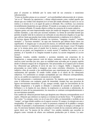 17
pues el creyente es definido por la suma total de sus creencias o asunciones
subconscientes.
“Como un hombre piensa en su corazon” –en la profundidad subconsciente de si mismo-
“asi es el.” Descarta las apariencias y afirma subjetivamente como verdad aquello que
deseas que sea verdad. Esto despierta en ti el tono del estado afirmado el cual a su vez se
realiza a si mismo en ti y en aquel de quien es afirmado. Da y recibiras. Las creencias
invariablemente despiertan eso que afirman. El mundo es un espejo en el cual cada uno se
ve a si mismo reflejado. El mundo objetivo refleja las creencias de la mente subjetiva.
Algunas gentes son auto-impresionadas mejor por medio de imagenes visuales, otras por
sonidos mentales, y aun otras por acciones mentales. La forma de actividad mental que
permite al poder total de tu atencion ser enfocado en una direccion elegida es la que hay
que cultivar, hasta que puedas traer todas simultaneamente a emplearse en tu objetivo.
Si tuvieras alguna dificultad en entender los terminos, “imagenes visuales”, “sonidos
mentales” y “acciones mentales”, he aqui una ilustracion que debiera hacer claros sus
significados: A imagina que ve una pieza de musica, no sabiendo nada en absoluto sobre
notacion musical. La impresion en su mente es puramente una imagen visual. B imagina
que ve la misma pieza, pero el puede leer la musica y puede imaginar como sonaria
tocada en un piano; esa imaginacion es sonido mental. C tambien lee musica y es un
pianista; al ir leyendo el se imagina tocando la pieza. La accion imaginaria es accion
mental.
Imagenes visuales, sonidos mentales y acciones mentales son creaciones de tu
imaginacion, y aunque parecen venir de afuera, realmente vienen de dentro de ti. Se
mueven como movidas por otro, pero en realidad estan activadas por tu propio espiritu
desde el almacen magico de la imaginacion. Son proyectadas en el espacio por la misma
ley vibracional que gobierna el envio de una voz o imagen. Habla e imagenes son
proyectadas no como habla o imagenes sino como correlatos vibratorios. La mente
subjetiva vibra de acuerdo a las modificaciones que experimenta por el pensamiento y
sentimientos del operador. El estado visible creado es el efecto de las vibraciones
subjetivas. Un sentimiento es siempre acompañado por una vibracion correspondiente,
esto es, un cambio en expresion o sensacion en el operador.
No hay pensamiento o sentimiento sin expresion. No importa cuan inmovil tu pareces
estar si reflexionas con cualquier grado de intensidad, siempre hay una ejecucion de
ligeros movimientos musculares. El ojo, aunque cerrado, sigue los movimientos de los
objetos imaginarios y la pupila es dilatada o contraida de acuerdo de acuerdo a la
brillantez o a la lejania de esos objetos; la respiracion es acelerada o enlentecida, de
acuerdo al curso de tus pensamientos; los musculos se contraen correspondientemente a
tus movimientos mentales.
Este cambio de vibracion persiste hasta que despierta una vibracion correspondiente en el
sujeto, vibracion que entonces se expresa a si misma en un hecho fisico. “Y la palabra se
hizo carne.” La energia, como ves en el caso de la radio, es transmitida y recibida en un
“campo”, un lugar donde cambios en el espacio ocurren. El campo y la energia son uno e
inseparables. El campo o sujeto se vuelve la presencia corporea de la palabra o energia
recibida. El pensador y el pensamiento, el operador y el sujeto, la energia y el campo son
uno. Si estuvieras bastante silente para escuchar el sonido de tus creencias sabrias que se
quiere decir con “la musica de las esferas”. Los sonidos mentales que escuchas en
plegaria como viniendo de afuera son realmente producidos por ti mismo. La auto-
 