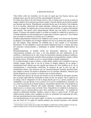 19
6. BUENAS NUEVAS
“Que bellos sobre las montañas son los pies de aquel que trae buenas nuevas, que
propaga la paz, que trae nuevas de bien, que propaga la salvacion”.
Un modo muy efectivo de traer buenas nuevas a otro es llamar ante el ojo de tu mente la
imagen subjetiva de la persona que deseas ayudar y hacerle afirmar que ha hecho aquello
que deseaste que hiciera. Mentalmente escuchale decirte que lo ha hecho. Esto despierta
en el el correlato vibracional del estado afirmado, vibracion que persiste hasta que su
mision se cumpla. No importa que es lo que deseas que sea hecho, o a quien seleccionaste
para hacerlo. Tan pronto como subjetivamente afirmas que esta hecho, los resultados
siguen. El fracaso solo puede resultar si tu fallas en aceptar la verdad de tu asercion o si
el estado afirmado no seria deseado por el sujeto para si mismo o para otro1
. En el ultimo
caso, el estado se realizaria a si mismo en ti, el operador.
El habito aparentemente inofensivo de “hablarse a uno mismo” es la forma mas fructifera
de plegaria. Una disputa con la imagen subjetiva de otro es la forma mas segura de rezar
por una disputa. Estas pidiendo ser ofendido por el otro cuando te lo encuentres
fisicamente. El esta obligado a actuar de manera displicente hacia ti, a menos que antes
del encuentro contracomandes o modifiques tu pedido afirmando subjetivamente un
cambio.
Desafortunadamente, el hombre olvida sus discusiones subjetivas, sus diarias
conversaciones mentales con otros, y asi esta perplejo por una explicacion de los
conflictos y disfortunios de su vida. Como las discusiones mentales producen conflictos,
asi mismo las conversaciones mentales felices producen correspondientes estados visibles
de buenas nuevas. El hombre se crea a si mismo desde su propia imaginacion.
Si el estado deseado es para ti mismo, y hallas dificil aceptar como verdadero lo que tus
sentidos niegan, llama ante el ojo de tu mente la imagen subjetiva de un amigo y
mentalmente hazle afirmar que eres aquello que deseas ser. Esto establece en el, sin su
consentimiento o conocimiento consciente, la asuncion de que tu eres eso que el
mentalmente afirmo, cuya asuncion, por ser inconscientemente asumida, persistira hasta
que cumpla su mision. Su mision es despertar en ti su correlato vibratorio, vibracion que
cuando despierta en ti se realiza a si misma como un hecho objetivo.
Otro modo muy efectivo de orar por uno mismo es usar la formula de Job quien encontro
que su propia captividad fue terminada en tanto oro por sus amigos. Fija tu atencion en
un amigo y haz la imaginaria voz de tu amigo decirte que el es, o posee, aquello que es
comparable a eso que deseas tu ser o poseer. En lo que tu mentalmente le escuchas y le
ves, siente la emocion de su buena fortuna y sinceramente deseale bien. Esto despierta en
el la correspondiente vibracion del estado afirmado, vibracion que debe entonces
objetivizarse a si misma como un hecho fisico. Descubriras la verdad de la declaracion,
“Benditos son los misericordiosos pues ellos recibiran misericordia”. “La cualidad de
merced es doblemente bendita –bendice a quien la toma y a quien la da”. El bien que
subjetivamente aceptas como verdadero de otros no solamente sera expresado por ellos,
sino que una plena porcion sera realizada por ti.
Las transformaciones no son nunca totales. La fuerza A es siempre transformada en mas
que una fuerza B. Un golpe de martillo produce una incision mecanica, sino tambien
1
Anteriormente el autor explico que el sujeto esta obligado a aceptar para si mismo cualquier cosa que sea
capaz de aceptar de otro, es solo de esta manera que debe entenderse esta frase. (N de la T).
 