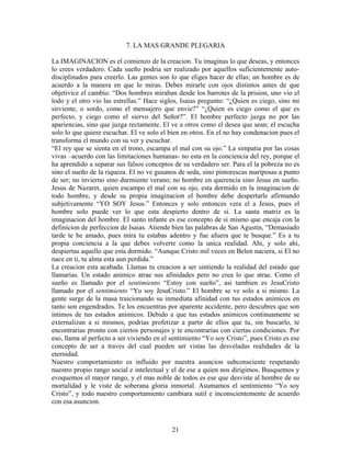 21
7. LA MAS GRANDE PLEGARIA
La IMAGINACION es el comienzo de la creacion. Tu imaginas lo que deseas, y entonces
lo crees verdadero. Cada sueño podria ser realizado por aquellos suficientemente auto-
disciplinados para creerlo. Las gentes son lo que eliges hacer de ellas; un hombre es de
acuerdo a la manera en que lo miras. Debes mirarle con ojos distintos antes de que
objetivice el cambio. “Dos hombres miraban desde los barrotes de la prision, uno vio el
lodo y el otro vio las estrellas.” Hace siglos, Isaias pregunto: “¿Quien es ciego, sino mi
sirviente, o sordo, como el mensajero que envie?” “¿Quien es ciego como el que es
perfecto, y ciego como el siervo del Señor?”. El hombre perfecto juzga no por las
apariencias, sino que juzga rectamente. El ve a otros como el desea que sean; el escucha
solo lo que quiere escuchar. El ve solo el bien en otros. En el no hay condenacion pues el
transforma el mundo con su ver y escuchar.
“El rey que se sienta en el trono, escampa el mal con su ojo.” La simpatia por las cosas
vivas –acuerdo con las limitaciones humanas- no esta en la conciencia del rey, porque el
ha aprendido a separar sus falsos conceptos de su verdadero ser. Para el la pobreza no es
sino el sueño de la riqueza. El no ve gusanos de seda, sino pintorescas mariposas a punto
de ser; no invierno sino durmiente verano; no hombre en querencia sino Jesus en sueño.
Jesus de Nazaret, quien escampo el mal con su ojo, esta dormido en la imaginacion de
todo hombre, y desde su propia imaginacion el hombre debe despertarle afirmando
subjetivamente “YO SOY Jesus.” Entonces y solo entonces vera el a Jesus, pues el
hombre solo puede ver lo que esta despierto dentro de si. La santa matriz es la
imaginacion del hombre. El santo infante es ese concepto de si mismo que encaja con la
definicion de perfeccion de Isaias. Atiende bien las palabras de San Agustin, “Demasiado
tarde te he amado, pues mira tu estabas adentro y fue afuera que te busque.” Es a tu
propia conciencia a la que debes volverte como la unica realidad. Ahi, y solo ahi,
despiertas aquello que esta dormido. “Aunque Cristo mil veces en Belen naciera, si El no
nace en ti, tu alma esta aun perdida.”
La creacion esta acabada. Llamas tu creacion a ser sintiendo la realidad del estado que
llamarias. Un estado animico atrae sus afinidades pero no crea lo que atrae. Como el
sueño es llamado por el sentimiento “Estoy con sueño”, asi tambien es JesuCristo
llamado por el sentimiento “Yo soy JesuCristo.” El hombre se ve solo a si mismo. La
gente surge de la masa traicionando su inmediata afinidad con tus estados animicos en
tanto son engendrados. Te los encuentras por aparente accidente, pero descubres que son
intimos de tus estados animicos. Debido a que tus estados animicos continuamente se
externalizan a si mismos, podrias profetizar a partir de ellos que tu, sin buscarlo, te
encontrarias pronto con ciertos personajes y te encontrarias con ciertas condiciones. Por
eso, llama al perfecto a ser viviendo en el sentimiento “Yo soy Cristo”, pues Cristo es ese
concepto de ser a traves del cual pueden ser vistas las desveladas realidades de la
eternidad.
Nuestro comportamiento es influido por nuestra asuncion subconsciente respetando
nuestro propio rango social e intelectual y el de ese a quien nos dirigimos. Busquemos y
evoquemos el mayor rango, y el mas noble de todos es ese que desviste al hombre de su
mortalidad y le viste de soberana gloria inmortal. Asumamos el sentimiento “Yo soy
Cristo”, y todo nuestro comportamiento cambiara sutil e inconscientemente de acuerdo
con esa asuncion.
 