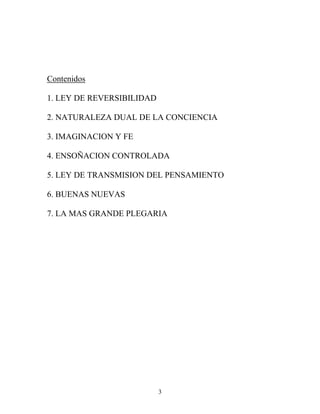 3
Contenidos
1. LEY DE REVERSIBILIDAD
2. NATURALEZA DUAL DE LA CONCIENCIA
3. IMAGINACION Y FE
4. ENSOÑACION CONTROLADA
5. LEY DE TRANSMISION DEL PENSAMIENTO
6. BUENAS NUEVAS
7. LA MAS GRANDE PLEGARIA
 