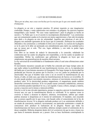 5
1. LEY DE REVERSIBILIDAD
"Reza por mi alma, mas cosas son hechas por la oracion que lo que este mundo sueña."
(Tennyson).
La plegaria es un arte y requiere practica. El primer requisito es una imaginacion
controlada. Pompa y vanas repeticiones son extranas a la plegaria. Su ejercicio requiere
tranquilidad y paz mental. "No uses vanas repeticiones", pues la plegaria es hecha en
secreto y "tu Padre que ve en el secreto te recompensara abiertamente". Las ceremonias
que son comunmente usadas en la oracion son meras supersticiones y han sido inventadas
para darle a la plegaria un aire de solemnidad. Aquellos que practican el arte de la
plegaria son amenudo ignorantes de las leyes que la controlan. Atribuyen los resultados
obtenidos a las ceremonias y confunden la letra con el espiritu. La esencia de la plegaria
es la fe; pero la fe debe ser permeada con entendimiento para darle esa cualidad activa
que no posee por si sola. "Por eso, logra sabiduria; y con todo tu poder logra
entendimiento".
Este libro es un intento de reducir lo desconocido a lo conocido, señalando las
condiciones por las cuales las plegarias son respondidas, y sin las cuales no pueden ser
respondidas. Define las condiciones que gobiernan la plegaria en leyes que son
simplemente una generalizacion de nuestras observaciones.
La ley universal de reversibilidad es el fundamento sobre el cual estas afirmaciones estan
basadas.
El movimiento mecanico causado por el habla fue conocido por largo tiempo antes de
que nadie soñara la posibilidad de una transformacion inversa, esto es, la reproduccion
del habla por el movimiento mecanico (el fonografo). Por largo tiempo la electricidad fue
producida por friccion sin pensar que la friccion, a su vez, podia ser producida por la
electricidad. Sea que el hombre tiene exito o no en revertir la transformacion de una
fuerza, el sabe, en todo caso, que todas las transformaciones de fuerza son reversibles. Si
el calor puede producir movimiento mecanico, entonces el movimiento mecanico puede
producir calor. Si la electricidad produce magnetismo, el magnetismo puede tambien
desarrollar corrientes electricas. Si la voz puede causar corrientes ondulatorias, entonces
esas corrientes pueden reproducir la voz, y asi seguido. Causa y efecto, energia y materia,
accion y reaccion son lo mismo e interconvertibles.
Esta ley es de la mas elevada importancia, porque te capacita a preveer la transformacion
inversa una vez que la transformacion directa es verificada. Si tu supieras como te
sentirias si fueras a alcanzar tu objetivo, entonces, inversamente, sabrias que estado
podrias alcanzar si despertaras en ti mismo tal sentimiento. El mandato, orar creyendo
que ya posees aquello por lo que rezas, esta basado sobre el conocimiento de la ley de
transformacion inversa. Si tu plegaria realizada produce en ti un sentimiento definido o
un estado de conciencia, entonces, inversamente, ese particular sentimiento o estado de
consciencia debe producir la realizacion de tu plegaria. Puesto que todas las
transformaciones de fuerza son reversibles, deberias siempre asumir el sentimiento de tu
deseo cumplido. Deberias despertar dentro de ti el sentimiento de que tu eres y tienes eso
que hasta el momento deseaste ser y poseer. Esto se hace facilmente contemplando la
 