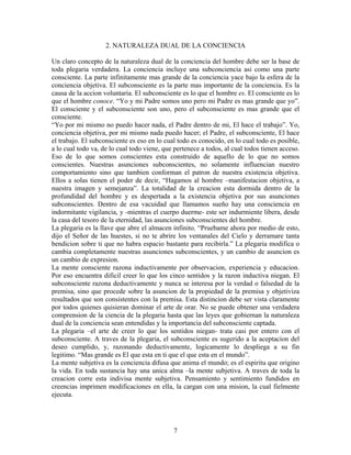 7
2. NATURALEZA DUAL DE LA CONCIENCIA
Un claro concepto de la naturaleza dual de la conciencia del hombre debe ser la base de
toda plegaria verdadera. La conciencia incluye una subconciencia asi como una parte
consciente. La parte infinitamente mas grande de la conciencia yace bajo la esfera de la
conciencia objetiva. El subconsciente es la parte mas importante de la conciencia. Es la
causa de la accion voluntaria. El subconsciente es lo que el hombre es. El consciente es lo
que el hombre conoce. “Yo y mi Padre somos uno pero mi Padre es mas grande que yo”.
El consciente y el subconsciente son uno, pero el subconsciente es mas grande que el
consciente.
“Yo por mi mismo no puedo hacer nada, el Padre dentro de mi, El hace el trabajo”. Yo,
conciencia objetiva, por mi mismo nada puedo hacer; el Padre, el subconsciente, El hace
el trabajo. El subconsciente es eso en lo cual todo es conocido, en lo cual todo es posible,
a lo cual todo va, de lo cual todo viene, que pertenece a todos, al cual todos tienen acceso.
Eso de lo que somos conscientes esta construido de aquello de lo que no somos
conscientes. Nuestras asunciones subconscientes, no solamente influencian nuestro
comportamiento sino que tambien conforman el patron de nuestra existencia objetiva.
Ellos a solas tienen el poder de decir, “Hagamos al hombre –manifestacion objetiva, a
nuestra imagen y semejanza”. La totalidad de la creacion esta dormida dentro de la
profundidad del hombre y es despertada a la existencia objetiva por sus asunciones
subconscientes. Dentro de esa vacuidad que llamamos sueño hay una consciencia en
indormitante vigilancia, y -mientras el cuerpo duerme- este ser indurmiente libera, desde
la casa del tesoro de la eternidad, las asunciones subconscientes del hombre.
La plegaria es la llave que abre el almacen infinito. “Pruebame ahora por medio de esto,
dijo el Señor de las huestes, si no te abrire los ventanales del Cielo y derramare tanta
bendicion sobre ti que no habra espacio bastante para recibirla.” La plegaria modifica o
cambia completamente nuestras asunciones subconscientes, y un cambio de asuncion es
un cambio de expresion.
La mente consciente razona inductivamente por observacion, experiencia y educacion.
Por eso encuentra dificil creer lo que los cinco sentidos y la razon inductiva niegan. El
subconsciente razona deductivamente y nunca se interesa por la verdad o falsedad de la
premisa, sino que procede sobre la asuncion de la propiedad de la premisa y objetiviza
resultados que son consistentes con la premisa. Esta distincion debe ser vista claramente
por todos quienes quisieran dominar el arte de orar. No se puede obtener una verdadera
comprension de la ciencia de la plegaria hasta que las leyes que gobiernan la naturaleza
dual de la conciencia sean entendidas y la importancia del subconsciente captada.
La plegaria –el arte de creer lo que los sentidos niegan- trata casi por entero con el
subconsciente. A traves de la plegaria, el subconsciente es sugerido a la aceptacion del
deseo cumplido, y, razonando deductivamente, logicamente lo despliega a su fin
legitimo. “Mas grande es El que esta en ti que el que esta en el mundo”.
La mente subjetiva es la conciencia difusa que anima el mundo; es el espiritu que origino
la vida. En toda sustancia hay una unica alma –la mente subjetiva. A traves de toda la
creacion corre esta indivisa mente subjetiva. Pensamiento y sentimiento fundidos en
creencias imprimen modificaciones en ella, la cargan con una mision, la cual fielmente
ejecuta.
 