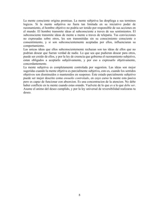 8
La mente consciente origina premisas. La mente subjetiva las despliega a sus terminos
logicos. Si la mente subjetiva no fuera tan limitada en su iniciativo poder de
razonamiento, el hombre objetivo no podria ser tenido por responsible de sus acciones en
el mundo. El hombre transmite ideas al subconsciente a traves de sus sentimientos. El
subconsciente transmite ideas de mente a mente a traves de telepatia. Tus convicciones
no expresadas sobre otros, les son transmitidas sin su conocimiento consciente o
consentimiento, y si son subconscientemente aceptadas por ellos, influenciaran su
comportamiento.
Las unicas ideas que ellos subconscientemente rechazan son tus ideas de ellos que no
podrian desear que fueran verdad de nadie. Lo que sea que pudieran desear para otros,
puede ser creido de ellos, y por la ley de creencia que gobierna el razonamiento subjetivo,
estan obligados a aceptarlo subjetivamente, y por eso a expresarlo objetivamente,
concordantemente.
La mente subjetiva es completamente controlada por sugestion. Las ideas son mejor
sugeridas cuando la mente objetiva es parcialmente subjetiva, esto es, cuando los sentidos
objetivos son disminuidos o mantenidos en suspenso. Este estado parcialmente subjetivo
puede ser mejor descrito como ensueño controlado, en cuyo curso la mente esta pasiva
pero es capaz de funcionar con absorcion. Es una concentracion de la atencion. No debe
haber conflicto en tu mente cuando estas orando. Vuelvete de lo que es a lo que debe ser.
Asume el animo del deseo cumplido, y por la ley universal de reversibilidad realizaras tu
deseo.
 