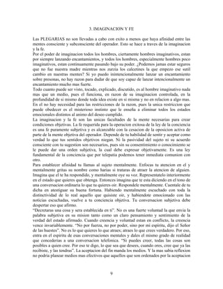 9
3. IMAGINACION Y FE
Las PLEGARIAS no son llevadas a cabo con exito a menos que haya afinidad entre las
mentes consciente y subconsciente del operador. Esto se hace a traves de la imaginacion
y la fe.
Por el poder de imaginacion todos los hombres, ciertamente hombres imaginativos, estan
por siempre lanzando encantamientos, y todos los hombres, especialmente hombres poco
imaginativos, estan continuamente pasando bajo su poder. ¿Podemos jamas estar seguros
que no fue nuestra madre mientras nos zurzia los calcetines la que empezo ese sutil
cambio en nuestras mentes? Si yo puedo inintencionalmente lanzar un encantamiento
sobre presonas, no hay razon para dudar de que soy capaz de lanzar intencionalmente un
encantamiento mucho mas fuerte.
Todo cuanto puede ser visto, tocado, explicado, discutido, es al hombre imaginativo nada
mas que un medio, pues el funciona, en razon de su imaginacion controlada, en la
profundidad de si mismo donde toda idea existe en si misma y no en relacion a algo mas.
En el no hay necesidad para las restricciones de la razon, pues la unica restriccion que
puede obedecer es el misterioso instinto que le enseña a eliminar todos los estados
emocionales distintos al animo del deseo cumplido.
La imaginacion y la fe son las unicas facultades de la mente necesarias para crear
condiciones objetivas. La fe requerida para la operacion exitosa de la ley de la conciencia
es una fe puramente subjetiva y es alcanzable con la cesacion de la oposicion activa de
parte de la mente objetiva del operador. Depende de tu habilidad de sentir y aceptar como
verdad lo que tus sentidos objetivos niegan. Ni la pasividad del sujeto ni su acuerdo
consciente con tu sugestion son necesarios, pues sin su consentimiento o conocimiento se
le puede dar una orden subjetiva, la cual debe expresar objetivamente. Es una ley
fundamental de la conciencia que por telepatia podemos tener inmediata comunion con
otro.
Para establecer afinidad tu llamas al sujeto mentalmente. Enfocas tu atencion en el y
mentalmente gritas su nombre como harias si trataras de atraer la atencion de alguien.
Imagina que el te ha respondido, y mentalmente oye su voz. Representatelo interiormente
en el estado que quieres que obtenga. Entonces imagina que te esta diciendo en el tono de
una conversacion ordinaria lo que tu quieres oir. Respondele mentalmente. Cuentale de tu
dicha en atestiguar su buena fortuna. Habiendo mentalmente escuchado con toda la
distinctividad de lo real aquello que quisiste oir, y habiendote emocionado con las
noticias escuchadas, vuelve a tu conciencia objetiva. Tu conversacion subjetiva debe
despertar eso que afirmo.
“Decretaras una cosa y sera establecida en ti”. No es una fuerte voluntad la que envia la
palabra subjetiva en su mision tanto como un claro pensamiento y sentimiento de la
verdad del estado afirmado. Cuando creencia y voluntad estan en conflicto, la creencia
vence invariablemente. “No por fuerza, no por poder, sino por mi espiritu, dijo el Señor
de las huestes”. No es lo que quieres lo que atraes; atraes lo que crees verdadero. Por eso,
entra en el espiritu de esas conversaciones mentales y dales el mismo grado de realidad
que concederias a una conversacion telefonica. “Si puedes creer, todas las cosas son
posibles a quien cree. Por eso te digo, lo que sea que desees, cuando ores, cree que ya las
recibiste, y las tendras”. La aceptacion del fin manda los medios. Y la mas sabia reflexion
no podria planear medios mas efectivos que aquellos que son ordenados por la aceptacion
 