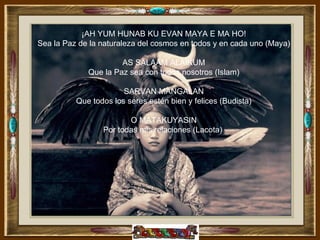 ¡AH YUM HUNAB KU EVAN MAYA E MA HO!
Sea la Paz de la naturaleza del cosmos en todos y en cada uno (Maya)

                      AS SALAAM ALAIKUM
             Que la Paz sea con todos nosotros (Islam)

                       SARVAN MANGALAN
          Que todos los seres estén bien y felices (Budista)

                        O MATAKUYASIN
                 Por todas mis relaciones (Lacota)
 