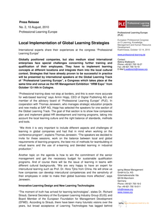 Press Release
No. 2, 10 August, 2010
Professional Learning Europe                                                       Professional Learning Europe
                                                                                   (PLE)

                                                                                   European Professional Congress
Local Implementation of Global Learning Strategies                                 on E-Learning, Knowledge
                                                                                   Management and Human Resource
                                                                                   Development
International experts share their experiences at the congress “Professional        Koelnmesse, October 12-14, 2010
Learning Europe”                                                                   www.professional-learning.de

Globally positioned companies, but also medium sized international                 Contact:
                                                                                   Bettina Wallbrecht
enterprises face special challenges concerning further training and                Phone +49 621 700 19-27
qualification of their employees. They have to implement learning                  Fax +49 621 700 19-19
concepts at different locations and integrate them into the local cultural         E-Mail b.wallbrecht@messe.org

context. Strategies that have already proven to be successful in practice
will be presented by international speakers at the Global Learning Track
of “Professional Learning Europe”, a Congress which takes place at the
same time and venue as the HR Management Exhibition “HRM Expo” from
October 12-14th in Cologne.

“Professional training does not stop at borders, and this is even more accurate
for web-based learning” says Armin Hopp, CEO of Digital Publishing AG and
member of the advisory board of “Professional Learning Europe” (PLE). In
cooperation with Thomas Jenewein, who manages strategic education projects
and new media at SAP AG, Hopp has selected the speakers for one section of
the Global Learning Track. The goal of that section is to show how companies
plan and implement global HR development and training programs, taking into
account the local learning culture and the right balance of standards, methods
and tools.

 “We think it is very important to include different aspects and challenges of
learning in global companies and had that in mind when working on the
conference program”, explains Thomas Jenewein. “The speakers we decided to
invite for these sessions, work on the balance between local and global
requirements of learning programs, the best mix of methods for teambuilding in
virtual teams and the use of e-learning and blended learning in industrial
production.”

Another topic on the agenda is how to win the commitment of the senior
management and get the necessary budget for sustainable qualification
programs. And of course there will be the issue of learning in teams with
different cultural backgrounds. “We are very happy to have an expert for
intercultural learning such as Prof. Dr. Hora Tjitra from China. He will show us   spring Messe Management
how companies can develop intercultural competences and the sensitivity of         GmbH & Co. KG
their employees in order to make their global business more effective”, says       Güterhallenstraße 18a
                                                                                   68159 Mannheim
Jenewein.                                                                          Germany
                                                                                   Phone +49 621 700 19-0
Innovative Learning Design and New Learning Technologies                           Fax +49 621 700 19-511
                                                                                   info@messe.org
“The moment of truth has arrived for learning technologies”, states Dr. Richard    www.messe.org
Straub, General Secretary of the European Learning Industry Group (ELIG) and
Board Member of the European Foundation for Management Development
(EFMD). According to Straub, there have been many futuristic visions over the
years, but broad acceptance of Learning Technologies has lagged behind
 