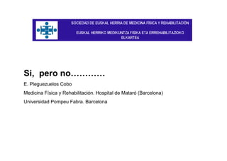 Si, pero no…………
E. Pleguezuelos Cobo
Medicina Física y Rehabilitación. Hospital de Mataró (Barcelona)
Universidad Pompeu Fabra. Barcelona
 