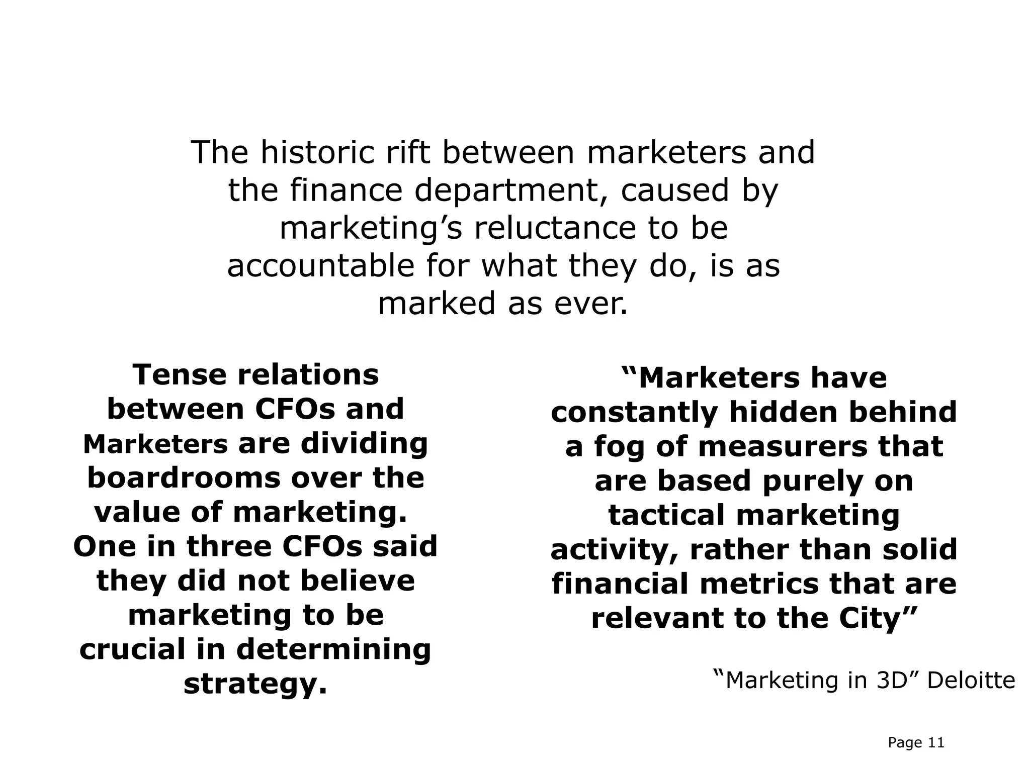 The historic rift between marketers and
         the finance department, caused by
            marketing’s reluctance to be
         accountable for what they do, is as
                   marked as ever.

   Tense relations                “Marketers have
  between CFOs and           constantly hidden behind
Marketers are dividing        a fog of measurers that
 boardrooms over the            are based purely on
 value of marketing.             tactical marketing
One in three CFOs said       activity, rather than solid
 they did not believe        financial metrics that are
   marketing to be              relevant to the City”
crucial in determining
       strategy.                       “Marketing in 3D” Deloitte

                                                     Page 11
 
