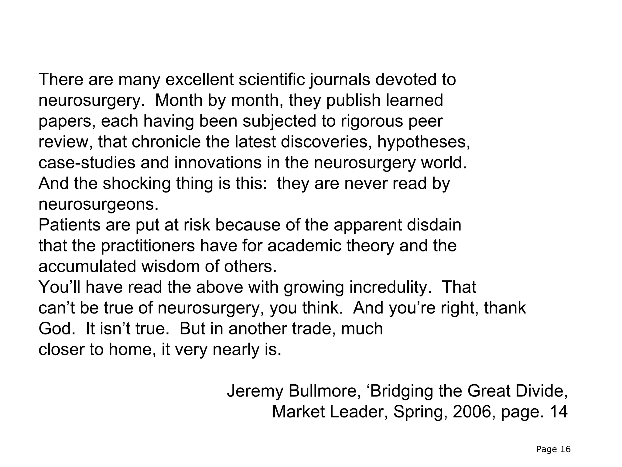 There are many excellent scientific journals devoted to
neurosurgery. Month by month, they publish learned
papers, each having been subjected to rigorous peer
review, that chronicle the latest discoveries, hypotheses,
case-studies and innovations in the neurosurgery world.
And the shocking thing is this: they are never read by
neurosurgeons.
Patients are put at risk because of the apparent disdain
that the practitioners have for academic theory and the
accumulated wisdom of others.
You’ll have read the above with growing incredulity. That
can’t be true of neurosurgery, you think. And you’re right, thank
God. It isn’t true. But in another trade, much
closer to home, it very nearly is.

                         Jeremy Bullmore, ‘Bridging the Great Divide,
                              Market Leader, Spring, 2006, page. 14

                                                                    Page 16
 